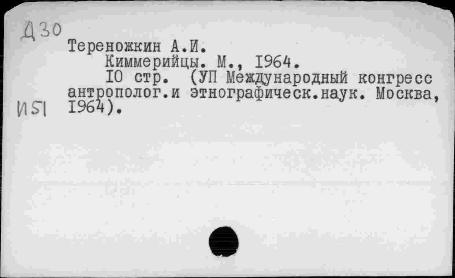 ﻿Дз>о
Тереножкин А.И.
Киммерийцы. М., 1964.
10 стр. (УП Международный конгресс антрополог.и этнографическ.наук. Москва